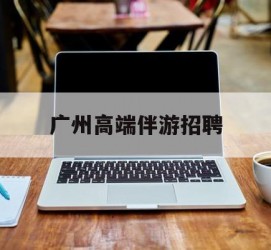 喀什广州高端伴游雇用(广州私家助理伴游雇用)