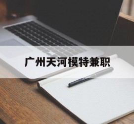 喀什广州天河模特兼职(广州天河区雇用模特)